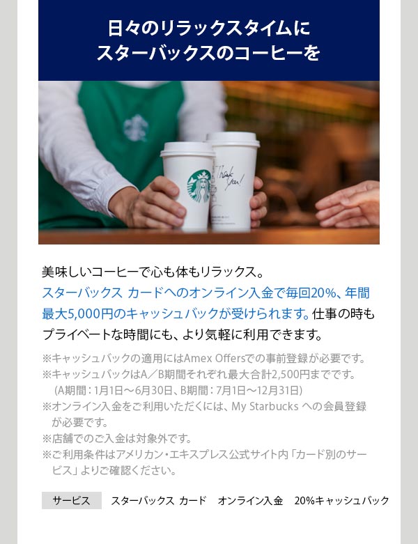 日々のリラックスタイムにスターバックスのコーヒーを スターバックス カードへのオンライン入金で毎回20% 、年間最大5,000円のキャッシュバックが受けられます。